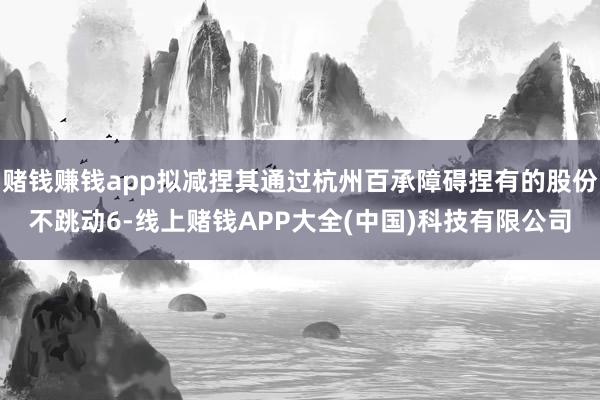 赌钱赚钱app拟减捏其通过杭州百承障碍捏有的股份不跳动6-线