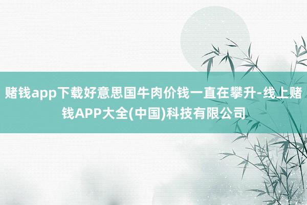 赌钱app下载好意思国牛肉价钱一直在攀升-线上赌钱APP大全