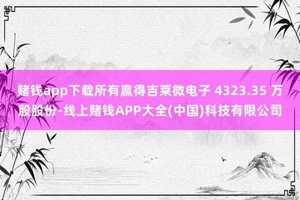 赌钱app下载所有赢得吉莱微电子 4323.35 万股股份-