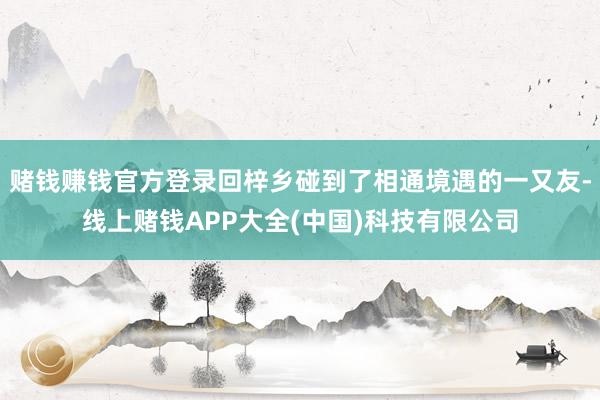 赌钱赚钱官方登录回梓乡碰到了相通境遇的一又友-线上赌钱APP大全(中国)科技有限公司