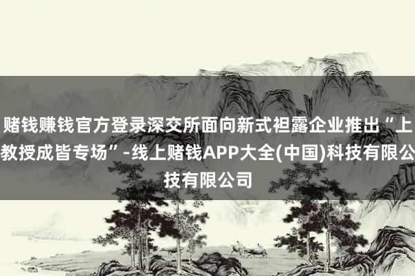 赌钱赚钱官方登录深交所面向新式袒露企业推出“上市教授成皆专场”-线上赌钱APP大全(中国)科技有限公司