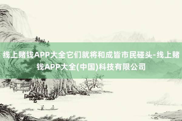 线上赌钱APP大全它们就将和成皆市民碰头-线上赌钱APP大全(中国)科技有限公司