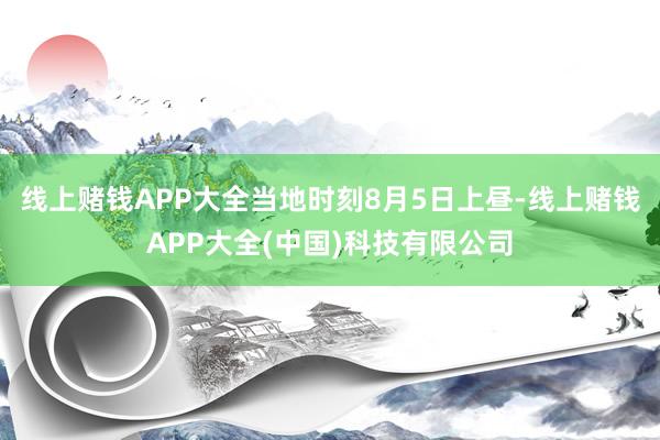 线上赌钱APP大全当地时刻8月5日上昼-线上赌钱APP大全(中国)科技有限公司