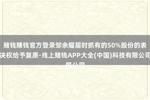 赌钱赚钱官方登录邹余耀届时抓有的50%股份的表决权给予复原-线上赌钱APP大全(中国)科技有限公司