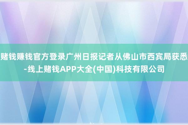 赌钱赚钱官方登录广州日报记者从佛山市西宾局获悉-线上赌钱APP大全(中国)科技有限公司