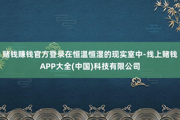 赌钱赚钱官方登录在恒温恒湿的现实室中-线上赌钱APP大全(中国)科技有限公司