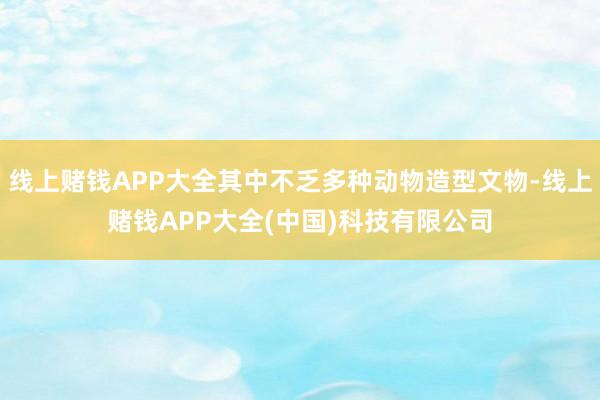 线上赌钱APP大全其中不乏多种动物造型文物-线上赌钱APP大