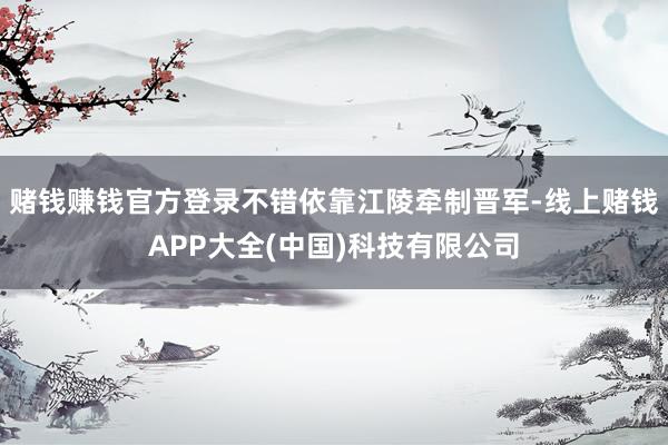 赌钱赚钱官方登录不错依靠江陵牵制晋军-线上赌钱APP大全(中