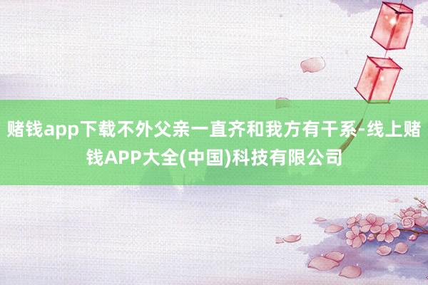 赌钱app下载不外父亲一直齐和我方有干系-线上赌钱APP大全