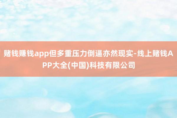 赌钱赚钱app但多重压力倒逼亦然现实-线上赌钱APP大全(中