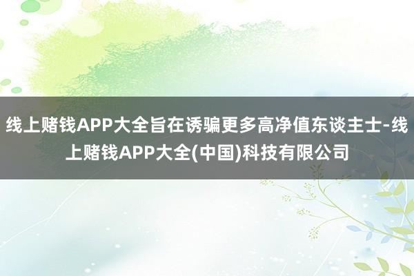 线上赌钱APP大全旨在诱骗更多高净值东谈主士-线上赌钱APP