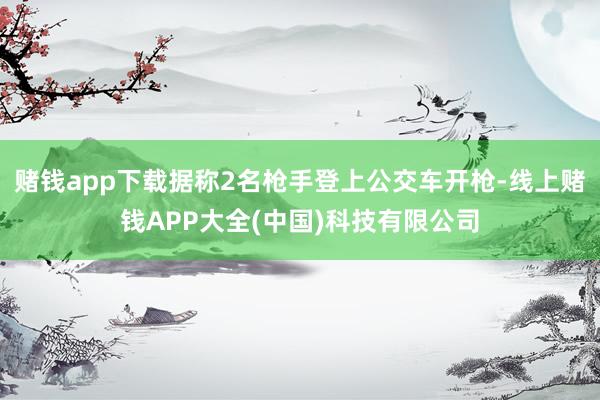 赌钱app下载据称2名枪手登上公交车开枪-线上赌钱APP大全