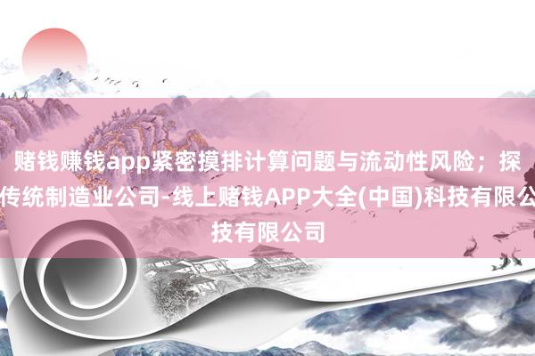 赌钱赚钱app紧密摸排计算问题与流动性风险;探望传统制造业公司-线上赌钱APP大全(中国)科技有限公司 赌钱赚钱app紧密摸排计算问题与流动性风险;探望传统制造业公