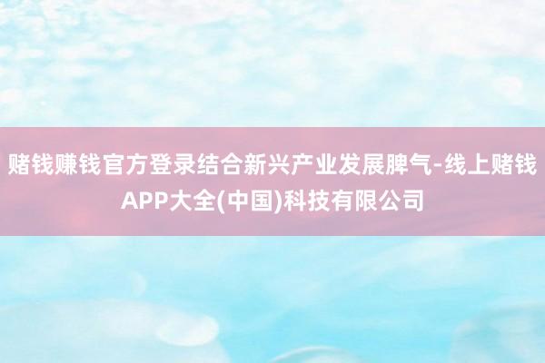 赌钱赚钱官方登录结合新兴产业发展脾气-线上赌钱APP大全(中国)科技有限公司 赌钱赚钱官方登录结合新兴产业发展脾气-线上赌钱APP大全(中