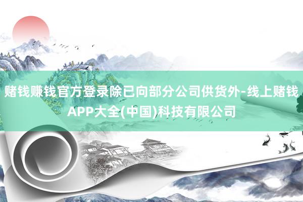 赌钱赚钱官方登录除已向部分公司供货外-线上赌钱APP大全(中国)科技有限公司 赌钱赚钱官方登录除已向部分公司供货外-线上赌钱APP大全(中