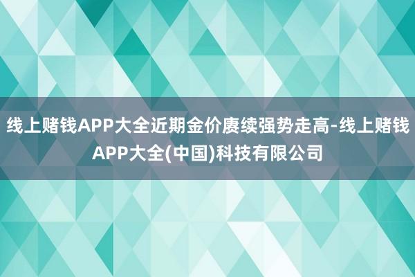 线上赌钱APP大全近期金价赓续强势走高-线上赌钱APP大全(中国)科技有限公司 线上赌钱APP大全近期金价赓续强势走高-线上赌钱APP大全(