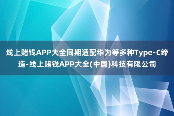 线上赌钱APP大全同期适配华为等多种Type-C缔造-线上赌钱APP大全(中国)科技有限公司 线上赌钱APP大全同期适配华为等多种Type-C缔造-线上赌