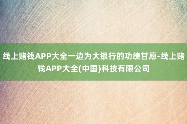 线上赌钱APP大全一边为大银行的功绩甘愿-线上赌钱APP大全(中国)科技有限公司