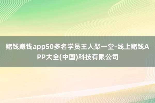 赌钱赚钱app50多名学员王人聚一堂-线上赌钱APP大全(中国)科技有限公司