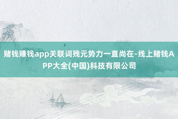 赌钱赚钱app关联词残元势力一直尚在-线上赌钱APP大全(中国)科技有限公司