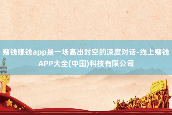 赌钱赚钱app是一场高出时空的深度对话-线上赌钱APP大全(