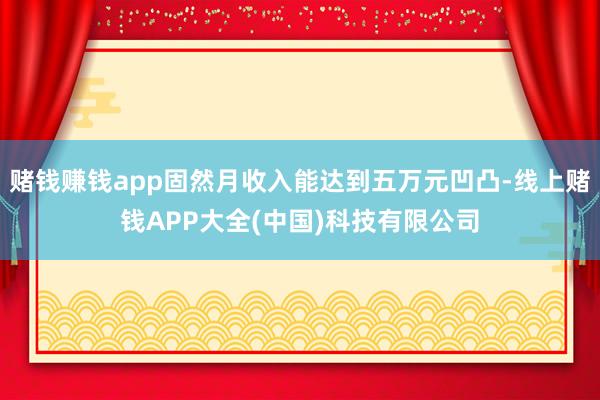 赌钱赚钱app固然月收入能达到五万元凹凸-线上赌钱APP大全