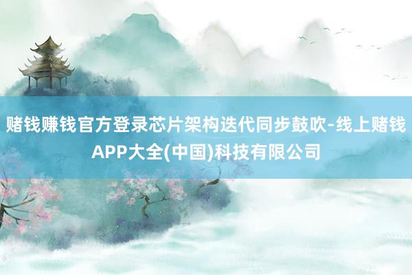 赌钱赚钱官方登录芯片架构迭代同步鼓吹-线上赌钱APP大全(中