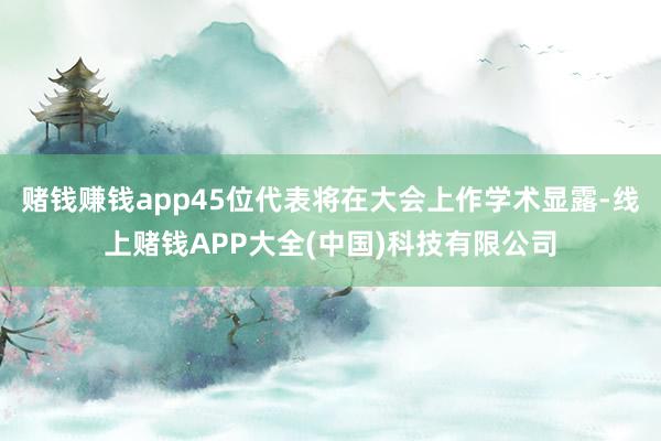 赌钱赚钱app45位代表将在大会上作学术显露-线上赌钱APP大全(中国)科技有限公司
