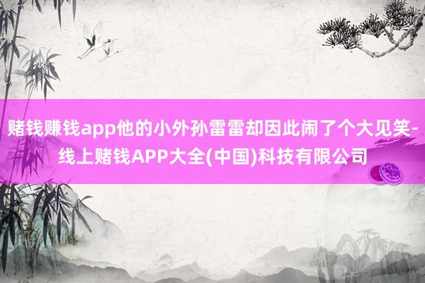 赌钱赚钱app他的小外孙雷雷却因此闹了个大见笑-线上赌钱APP大全(中国)科技有限公司