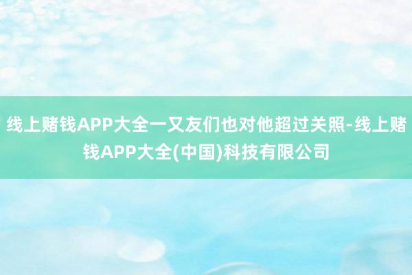 线上赌钱APP大全一又友们也对他超过关照-线上赌钱APP大全(中国)科技有限公司