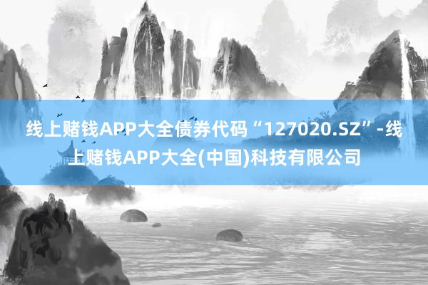 线上赌钱APP大全债券代码“127020.SZ”-线上赌钱APP大全(中国)科技有限公司