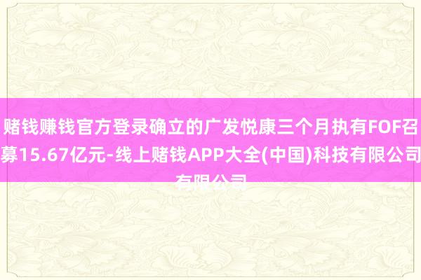 赌钱赚钱官方登录确立的广发悦康三个月执有FOF召募15.67亿元-线上赌钱APP大全(中国)科技有限公司
