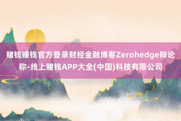 赌钱赚钱官方登录财经金融博客Zerohedge辩论称-线上赌钱APP大全(中国)科技有限公司