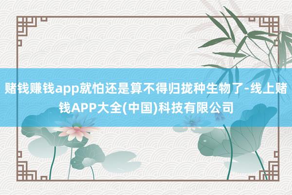 赌钱赚钱app就怕还是算不得归拢种生物了-线上赌钱APP大全