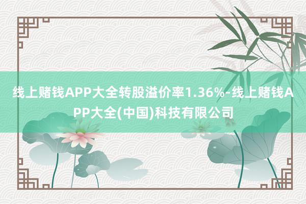 线上赌钱APP大全转股溢价率1.36%-线上赌钱APP大全(中国)科技有限公司