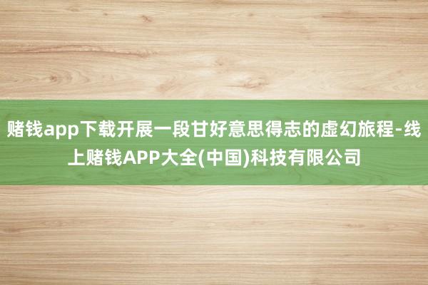 赌钱app下载开展一段甘好意思得志的虚幻旅程-线上赌钱APP
