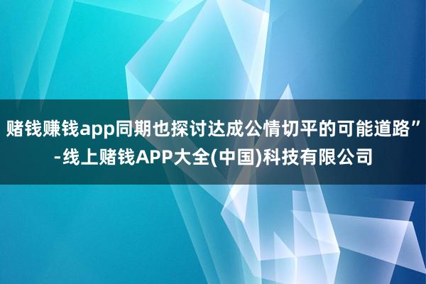 赌钱赚钱app同期也探讨达成公情切平的可能道路”-线上赌钱A