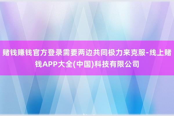 赌钱赚钱官方登录需要两边共同极力来克服-线上赌钱APP大全(