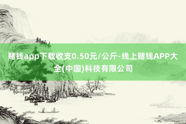 赌钱app下载收支0.50元/公斤-线上赌钱APP大全(中国