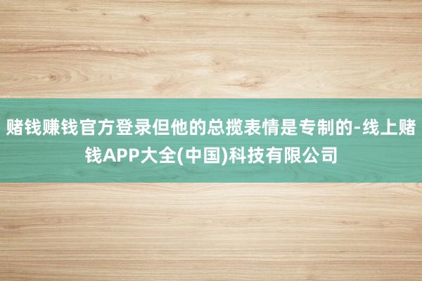 赌钱赚钱官方登录但他的总揽表情是专制的-线上赌钱APP大全(