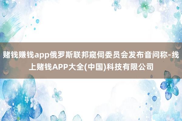 赌钱赚钱app俄罗斯联邦窥伺委员会发布音问称-线上赌钱APP