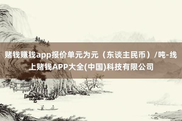 赌钱赚钱app报价单元为元（东谈主民币）/吨-线上赌钱APP