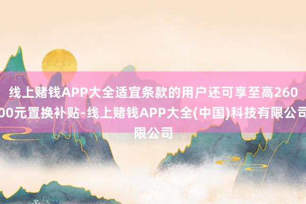 线上赌钱APP大全适宜条款的用户还可享至高26000元置换补