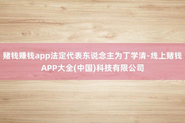 赌钱赚钱app法定代表东说念主为丁学清-线上赌钱APP大全(