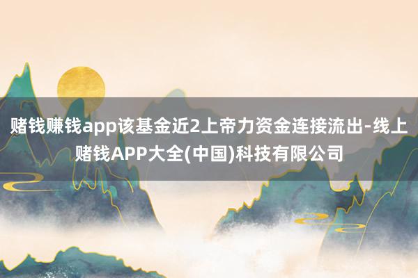 赌钱赚钱app该基金近2上帝力资金连接流出-线上赌钱APP大全(中国)科技有限公司
