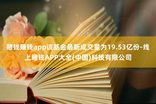 赌钱赚钱app该基金最新成交量为19.53亿份-线上赌钱APP大全(中国)科技有限公司