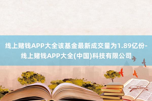 线上赌钱APP大全该基金最新成交量为1.89亿份-线上赌钱APP大全(中国)科技有限公司