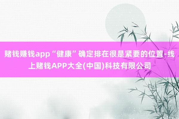 赌钱赚钱app“健康”确定排在很是紧要的位置-线上赌钱APP大全(中国)科技有限公司