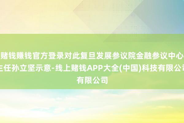 赌钱赚钱官方登录对此复旦发展参议院金融参议中心主任孙立坚示意-线上赌钱APP大全(中国)科技有限公司