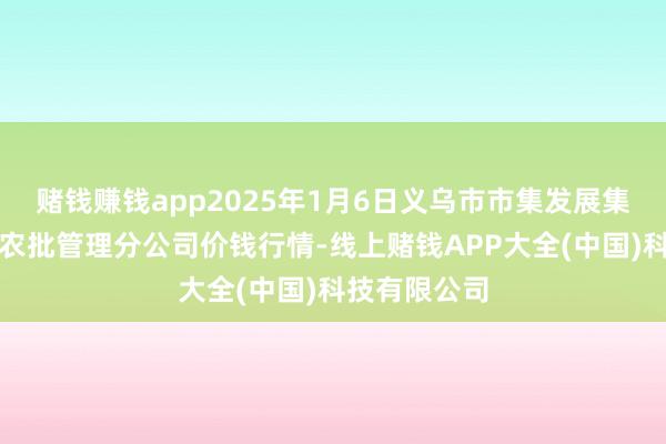 赌钱赚钱app2025年1月6日义乌市市集发展集团有限公司农批管理分公司价钱行情-线上赌钱APP大全(中国)科技有限公司